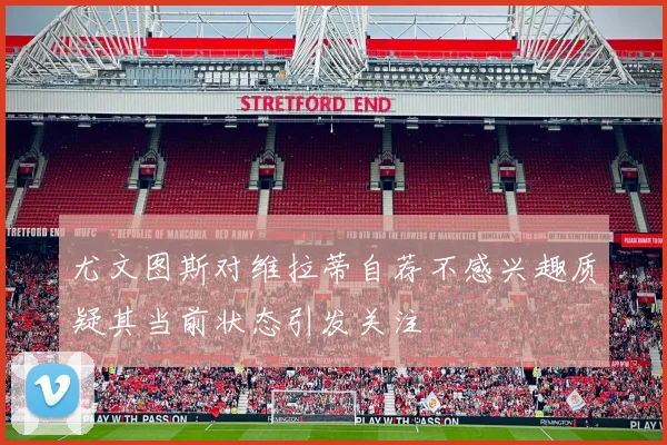 尤文图斯对维拉蒂自荐不感兴趣质疑其当前状态引发关注