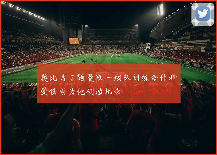 奥比马丁随曼联一线队训练舍什科受伤或为他创造机会