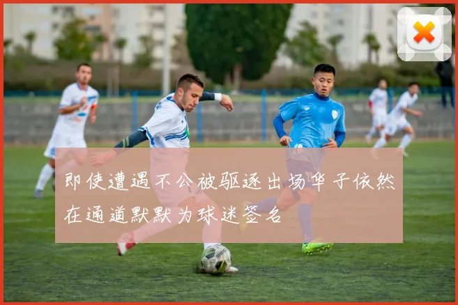 即使遭遇不公被驱逐出场华子依然在通道默默为球迷签名