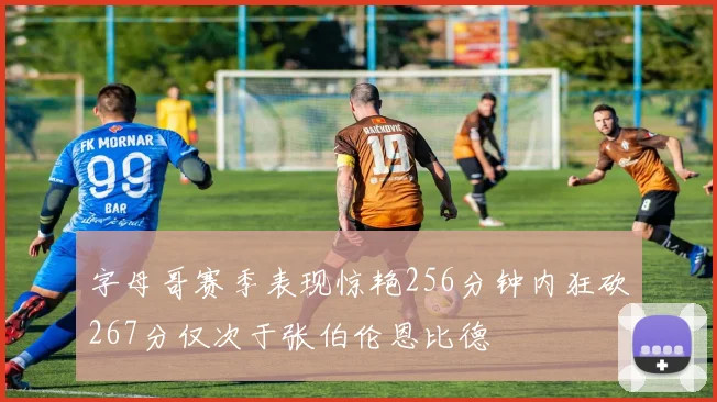 字母哥赛季表现惊艳256分钟内狂砍267分仅次于张伯伦恩比德