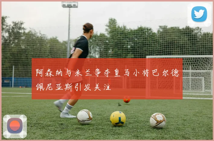阿森纳与米兰争夺皇马小将巴尔德佩尼亚斯引发关注