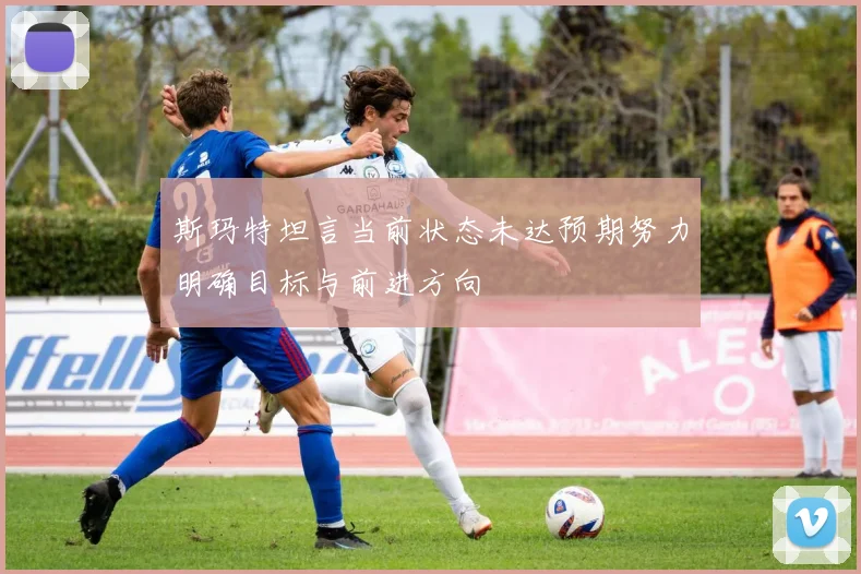 斯玛特坦言当前状态未达预期努力明确目标与前进方向