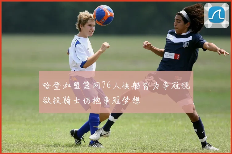 哈登加盟篮网76人快船皆为争冠现欲投骑士仍抱争冠梦想