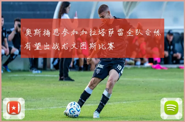 奥斯梅恩参加加拉塔萨雷全队合练有望出战尤文图斯比赛