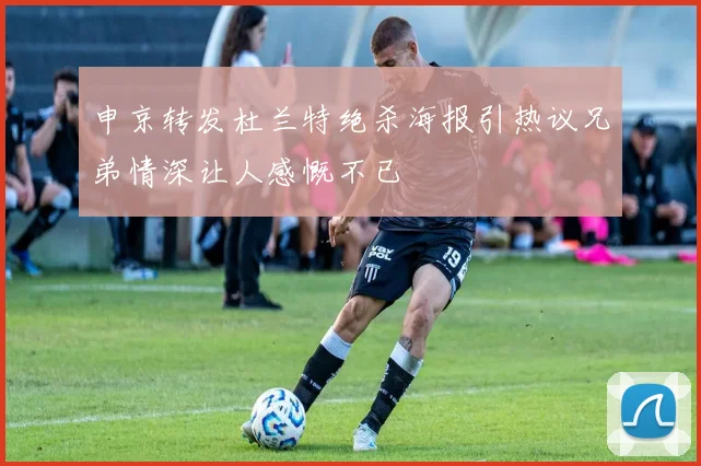 申京转发杜兰特绝杀海报引热议兄弟情深让人感慨不已