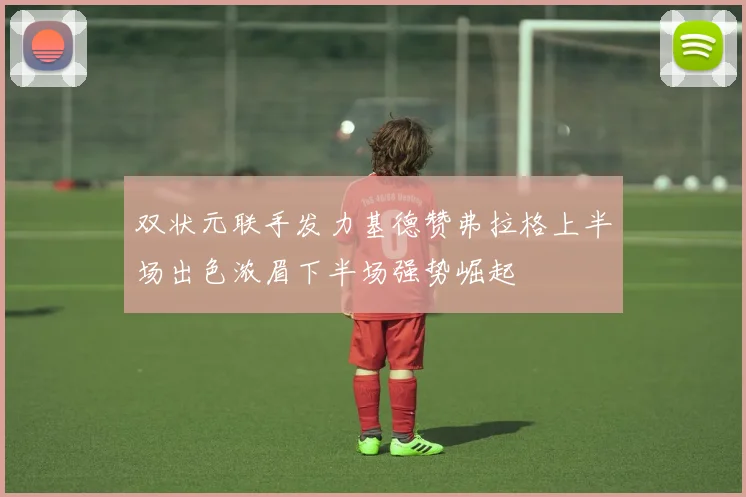 双状元联手发力基德赞弗拉格上半场出色浓眉下半场强势崛起