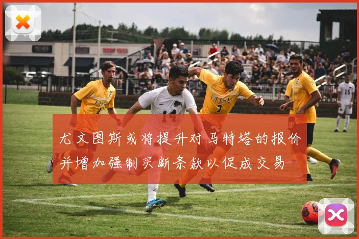 尤文图斯或将提升对马特塔的报价并增加强制买断条款以促成交易