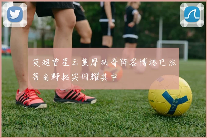 英超曾星云集摩纳哥阵容博格巴法蒂南野拓实闪耀其中