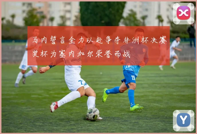 马内誓言全力以赴争夺非洲杯决赛奖杯为塞内加尔荣誉而战