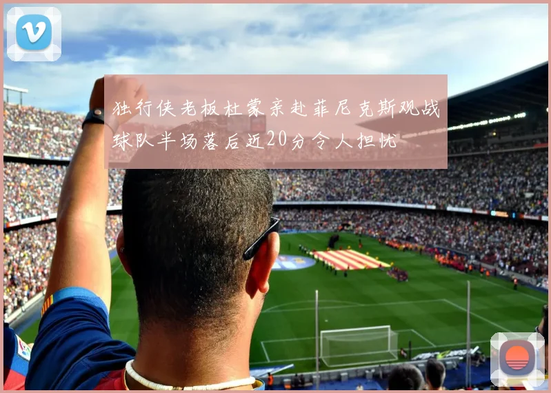 独行侠老板杜蒙亲赴菲尼克斯观战球队半场落后近20分令人担忧