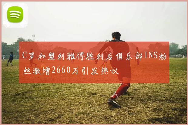 C罗加盟利雅得胜利后俱乐部INS粉丝激增2660万引发热议