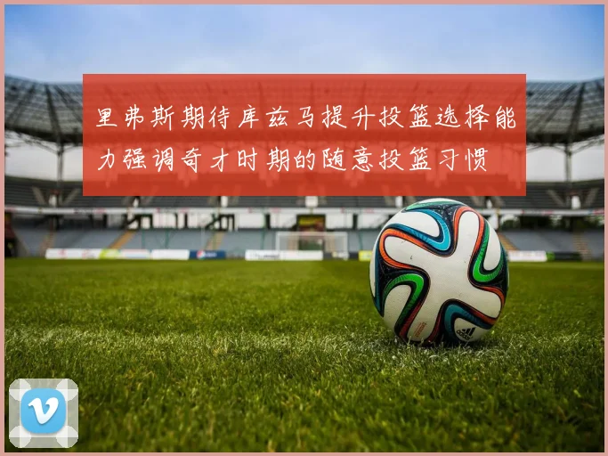 里弗斯期待库兹马提升投篮选择能力强调奇才时期的随意投篮习惯