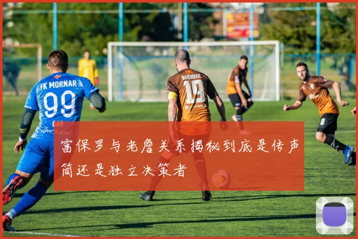 富保罗与老詹关系揭秘到底是传声筒还是独立决策者