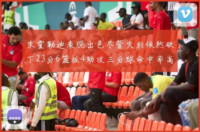 朱霍勒迪表现出色尽管失利依然砍下23分6篮板4助攻三分球命中率高达50