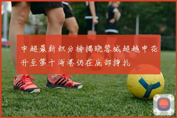 中超最新积分榜揭晓蓉城超越申花升至第十海港仍在底部挣扎