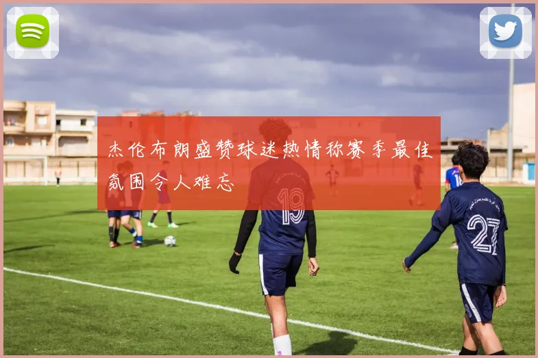 杰伦布朗盛赞球迷热情称赛季最佳氛围令人难忘