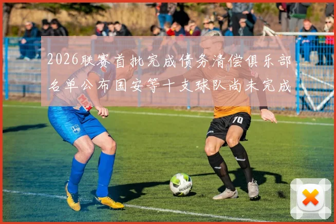 2026联赛首批完成债务清偿俱乐部名单公布国安等十支球队尚未完成清偿