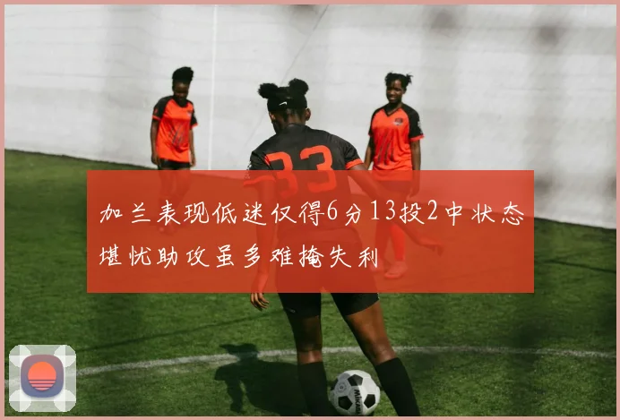 加兰表现低迷仅得6分13投2中状态堪忧助攻虽多难掩失利