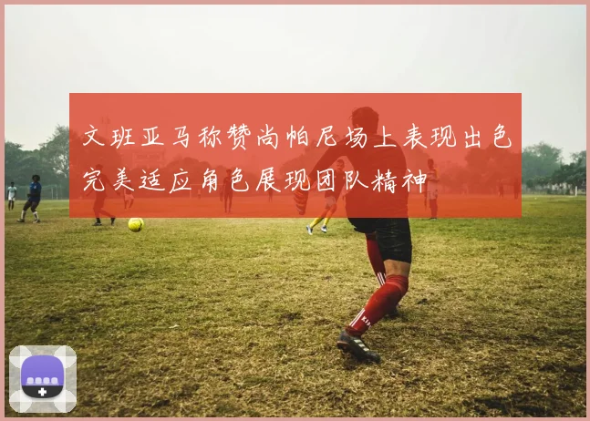 文班亚马称赞尚帕尼场上表现出色完美适应角色展现团队精神