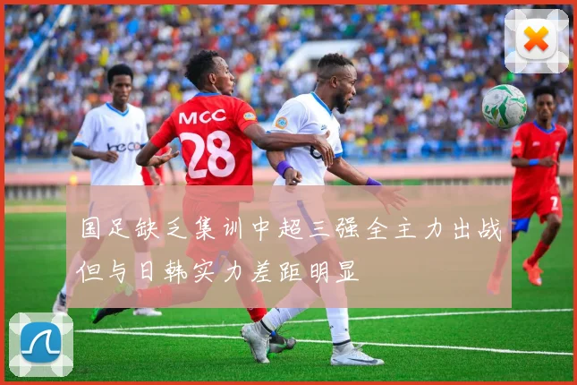 国足缺乏集训中超三强全主力出战但与日韩实力差距明显
