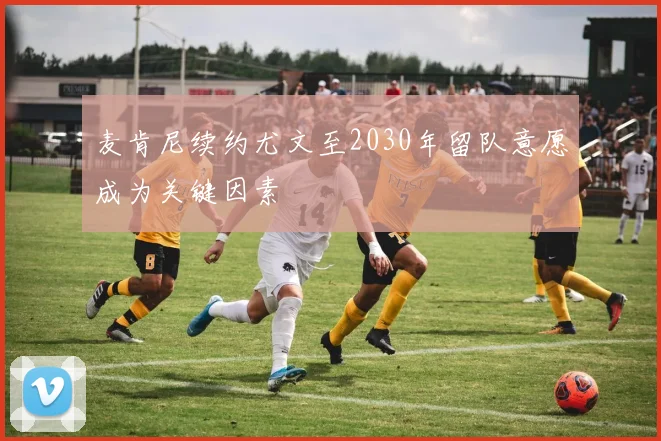 麦肯尼续约尤文至2030年留队意愿成为关键因素