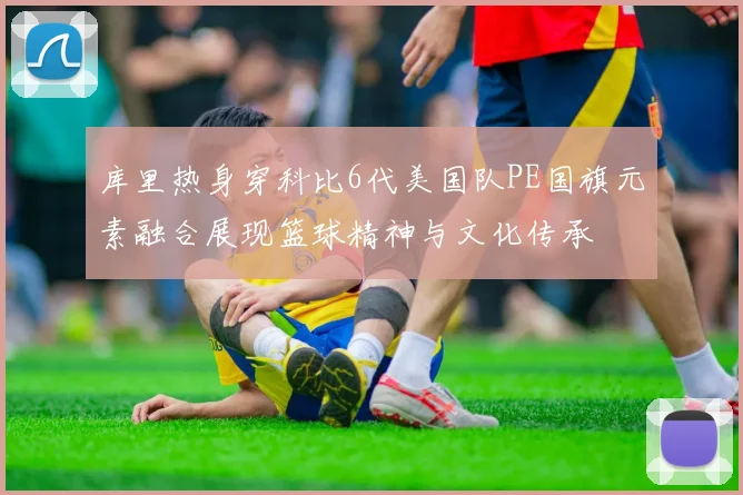 库里热身穿科比6代美国队PE国旗元素融合展现篮球精神与文化传承