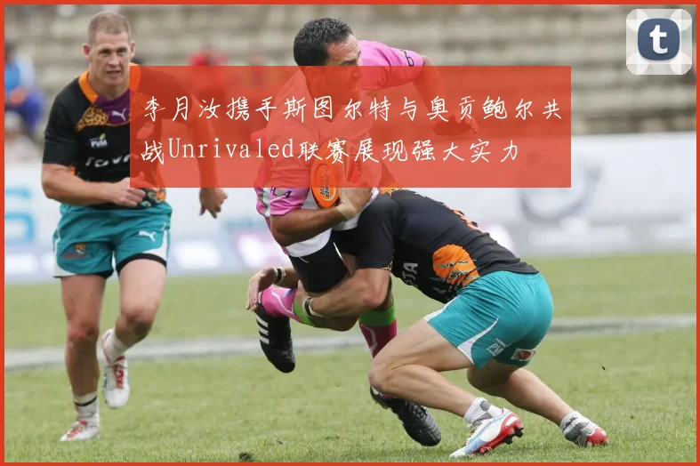 李月汝携手斯图尔特与奥贡鲍尔共战Unrivaled联赛展现强大实力
