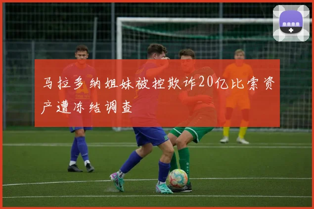 马拉多纳姐妹被控欺诈20亿比索资产遭冻结调查