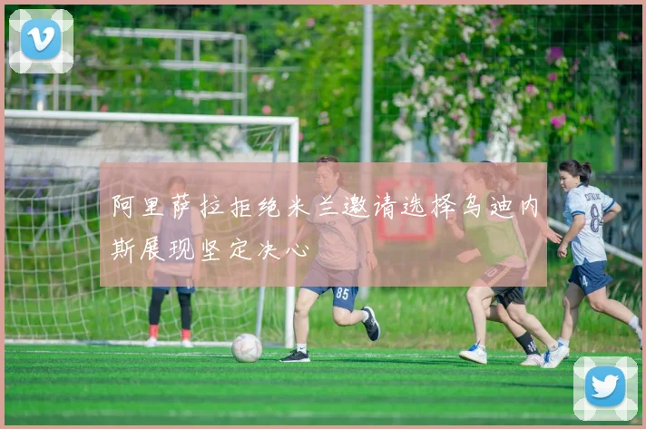 阿里萨拉拒绝米兰邀请选择乌迪内斯展现坚定决心