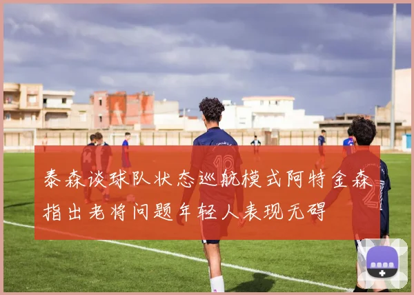 泰森谈球队状态巡航模式阿特金森指出老将问题年轻人表现无碍