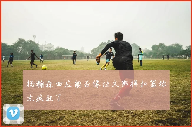 杨瀚森回应能否像拉文那样扣篮称太疯狂了