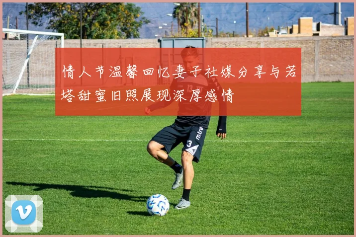 情人节温馨回忆妻子社媒分享与若塔甜蜜旧照展现深厚感情