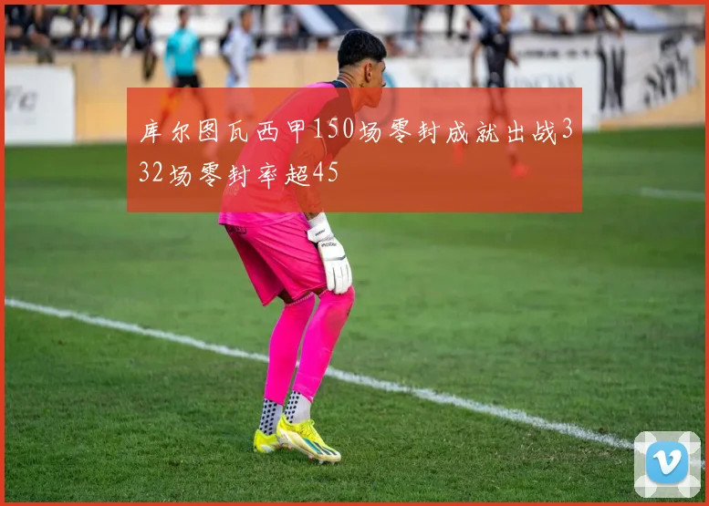 库尔图瓦西甲150场零封成就出战332场零封率超45
