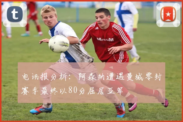 电讯报分析：阿森纳遭遇曼城零封赛季最终以80分屈居亚军